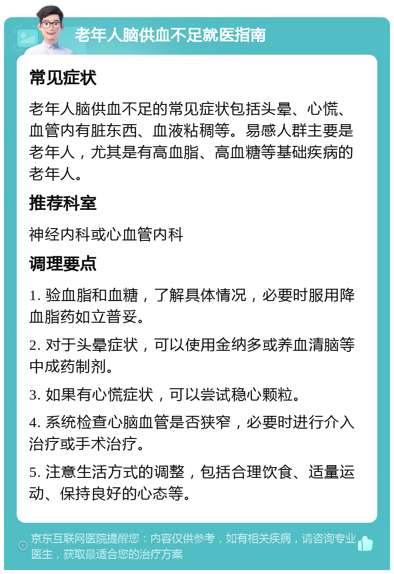 老年人脑供血不足就医指南 常见症状 老年人脑供血不足的常见症状包括头晕、心慌、血管内有脏东西、血液粘稠等。易感人群主要是老年人，尤其是有高血脂、高血糖等基础疾病的老年人。 推荐科室 神经内科或心血管内科 调理要点 1. 验血脂和血糖，了解具体情况，必要时服用降血脂药如立普妥。 2. 对于头晕症状，可以使用金纳多或养血清脑等中成药制剂。 3. 如果有心慌症状，可以尝试稳心颗粒。 4. 系统检查心脑血管是否狭窄，必要时进行介入治疗或手术治疗。 5. 注意生活方式的调整，包括合理饮食、适量运动、保持良好的心态等。