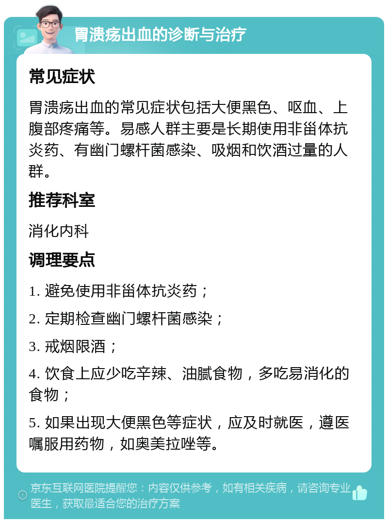 胃溃疡出血的诊断与治疗 常见症状 胃溃疡出血的常见症状包括大便黑色、呕血、上腹部疼痛等。易感人群主要是长期使用非甾体抗炎药、有幽门螺杆菌感染、吸烟和饮酒过量的人群。 推荐科室 消化内科 调理要点 1. 避免使用非甾体抗炎药； 2. 定期检查幽门螺杆菌感染； 3. 戒烟限酒； 4. 饮食上应少吃辛辣、油腻食物，多吃易消化的食物； 5. 如果出现大便黑色等症状，应及时就医，遵医嘱服用药物，如奥美拉唑等。