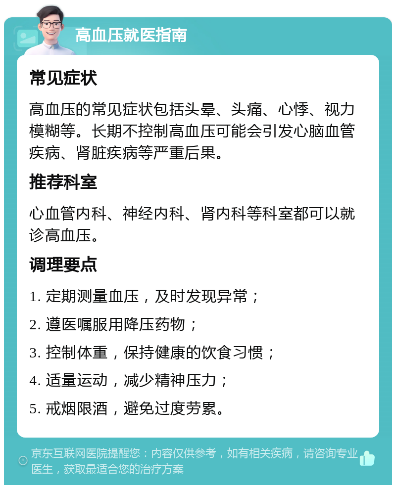 高血压就医指南 常见症状 高血压的常见症状包括头晕、头痛、心悸、视力模糊等。长期不控制高血压可能会引发心脑血管疾病、肾脏疾病等严重后果。 推荐科室 心血管内科、神经内科、肾内科等科室都可以就诊高血压。 调理要点 1. 定期测量血压，及时发现异常； 2. 遵医嘱服用降压药物； 3. 控制体重，保持健康的饮食习惯； 4. 适量运动，减少精神压力； 5. 戒烟限酒，避免过度劳累。