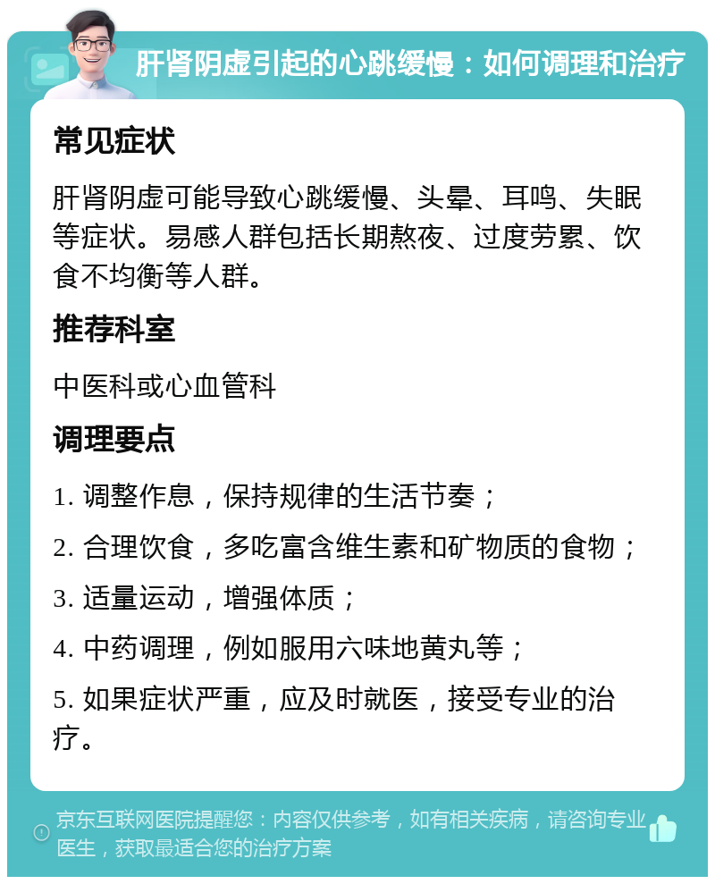 肝肾阴虚引起的心跳缓慢：如何调理和治疗 常见症状 肝肾阴虚可能导致心跳缓慢、头晕、耳鸣、失眠等症状。易感人群包括长期熬夜、过度劳累、饮食不均衡等人群。 推荐科室 中医科或心血管科 调理要点 1. 调整作息，保持规律的生活节奏； 2. 合理饮食，多吃富含维生素和矿物质的食物； 3. 适量运动，增强体质； 4. 中药调理，例如服用六味地黄丸等； 5. 如果症状严重，应及时就医，接受专业的治疗。