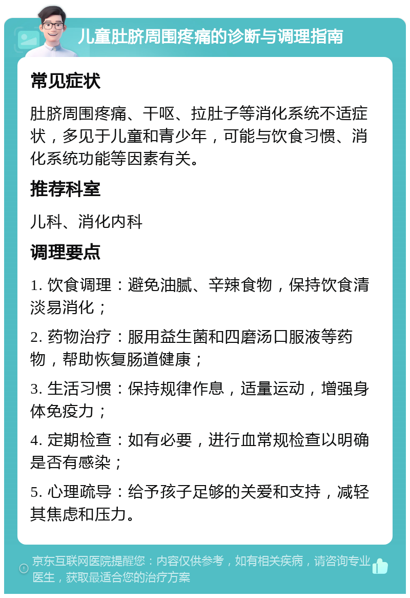 儿童肚脐周围疼痛的诊断与调理指南 常见症状 肚脐周围疼痛、干呕、拉肚子等消化系统不适症状，多见于儿童和青少年，可能与饮食习惯、消化系统功能等因素有关。 推荐科室 儿科、消化内科 调理要点 1. 饮食调理：避免油腻、辛辣食物，保持饮食清淡易消化； 2. 药物治疗：服用益生菌和四磨汤口服液等药物，帮助恢复肠道健康； 3. 生活习惯：保持规律作息，适量运动，增强身体免疫力； 4. 定期检查：如有必要，进行血常规检查以明确是否有感染； 5. 心理疏导：给予孩子足够的关爱和支持，减轻其焦虑和压力。