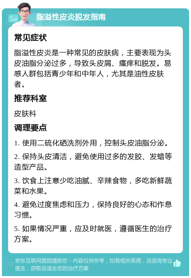 脂溢性皮炎脱发指南 常见症状 脂溢性皮炎是一种常见的皮肤病，主要表现为头皮油脂分泌过多，导致头皮屑、瘙痒和脱发。易感人群包括青少年和中年人，尤其是油性皮肤者。 推荐科室 皮肤科 调理要点 1. 使用二硫化硒洗剂外用，控制头皮油脂分泌。 2. 保持头皮清洁，避免使用过多的发胶、发蜡等造型产品。 3. 饮食上注意少吃油腻、辛辣食物，多吃新鲜蔬菜和水果。 4. 避免过度焦虑和压力，保持良好的心态和作息习惯。 5. 如果情况严重，应及时就医，遵循医生的治疗方案。