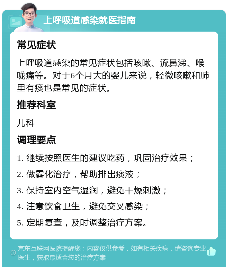 上呼吸道感染就医指南 常见症状 上呼吸道感染的常见症状包括咳嗽、流鼻涕、喉咙痛等。对于6个月大的婴儿来说，轻微咳嗽和肺里有痰也是常见的症状。 推荐科室 儿科 调理要点 1. 继续按照医生的建议吃药，巩固治疗效果； 2. 做雾化治疗，帮助排出痰液； 3. 保持室内空气湿润，避免干燥刺激； 4. 注意饮食卫生，避免交叉感染； 5. 定期复查，及时调整治疗方案。