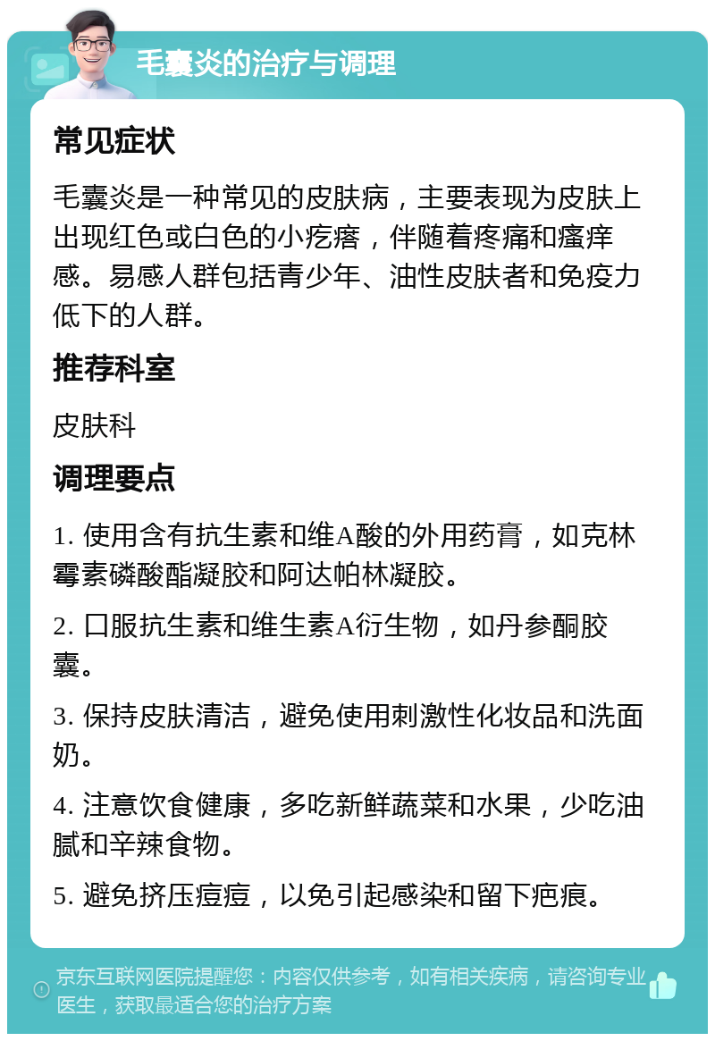 毛囊炎的治疗与调理 常见症状 毛囊炎是一种常见的皮肤病，主要表现为皮肤上出现红色或白色的小疙瘩，伴随着疼痛和瘙痒感。易感人群包括青少年、油性皮肤者和免疫力低下的人群。 推荐科室 皮肤科 调理要点 1. 使用含有抗生素和维A酸的外用药膏，如克林霉素磷酸酯凝胶和阿达帕林凝胶。 2. 口服抗生素和维生素A衍生物，如丹参酮胶囊。 3. 保持皮肤清洁，避免使用刺激性化妆品和洗面奶。 4. 注意饮食健康，多吃新鲜蔬菜和水果，少吃油腻和辛辣食物。 5. 避免挤压痘痘，以免引起感染和留下疤痕。