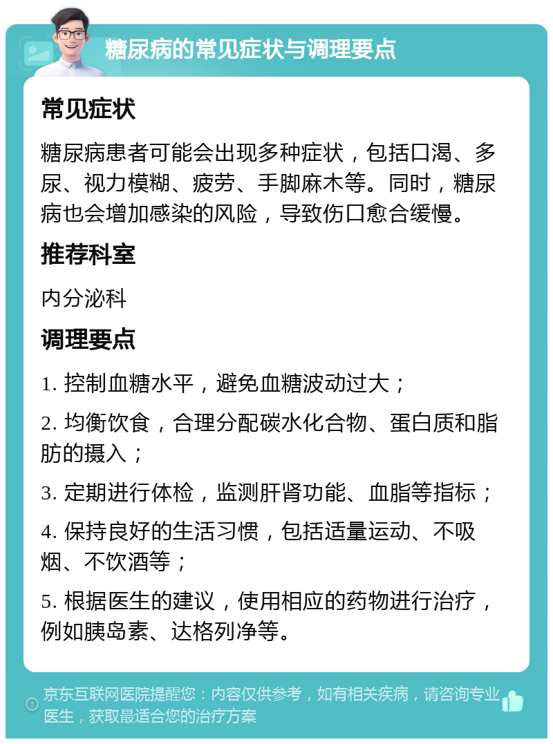 糖尿病的常见症状与调理要点 常见症状 糖尿病患者可能会出现多种症状，包括口渴、多尿、视力模糊、疲劳、手脚麻木等。同时，糖尿病也会增加感染的风险，导致伤口愈合缓慢。 推荐科室 内分泌科 调理要点 1. 控制血糖水平，避免血糖波动过大； 2. 均衡饮食，合理分配碳水化合物、蛋白质和脂肪的摄入； 3. 定期进行体检，监测肝肾功能、血脂等指标； 4. 保持良好的生活习惯，包括适量运动、不吸烟、不饮酒等； 5. 根据医生的建议，使用相应的药物进行治疗，例如胰岛素、达格列净等。