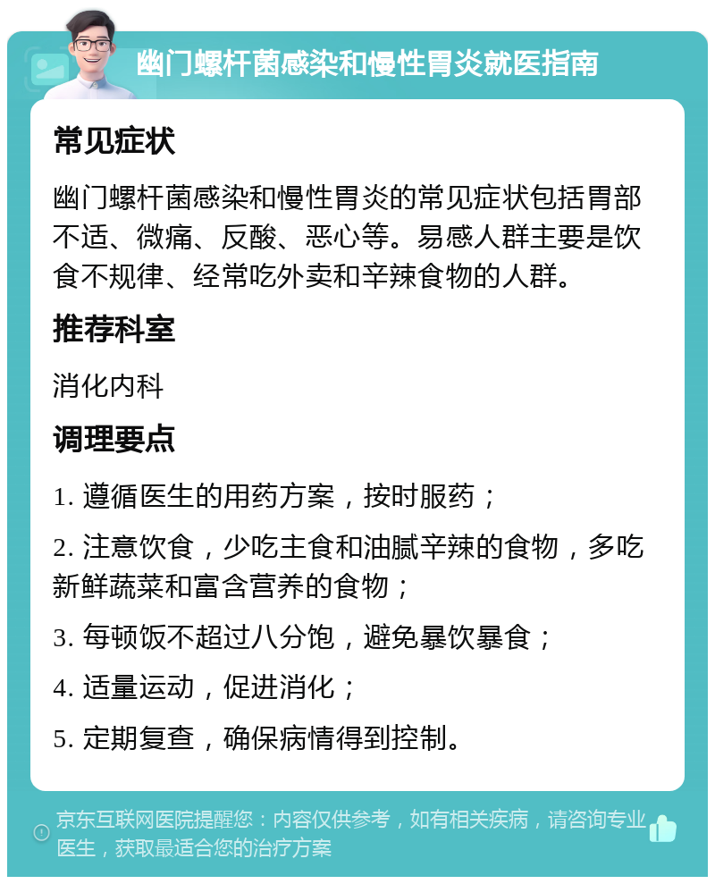 幽门螺杆菌感染和慢性胃炎就医指南 常见症状 幽门螺杆菌感染和慢性胃炎的常见症状包括胃部不适、微痛、反酸、恶心等。易感人群主要是饮食不规律、经常吃外卖和辛辣食物的人群。 推荐科室 消化内科 调理要点 1. 遵循医生的用药方案，按时服药； 2. 注意饮食，少吃主食和油腻辛辣的食物，多吃新鲜蔬菜和富含营养的食物； 3. 每顿饭不超过八分饱，避免暴饮暴食； 4. 适量运动，促进消化； 5. 定期复查，确保病情得到控制。