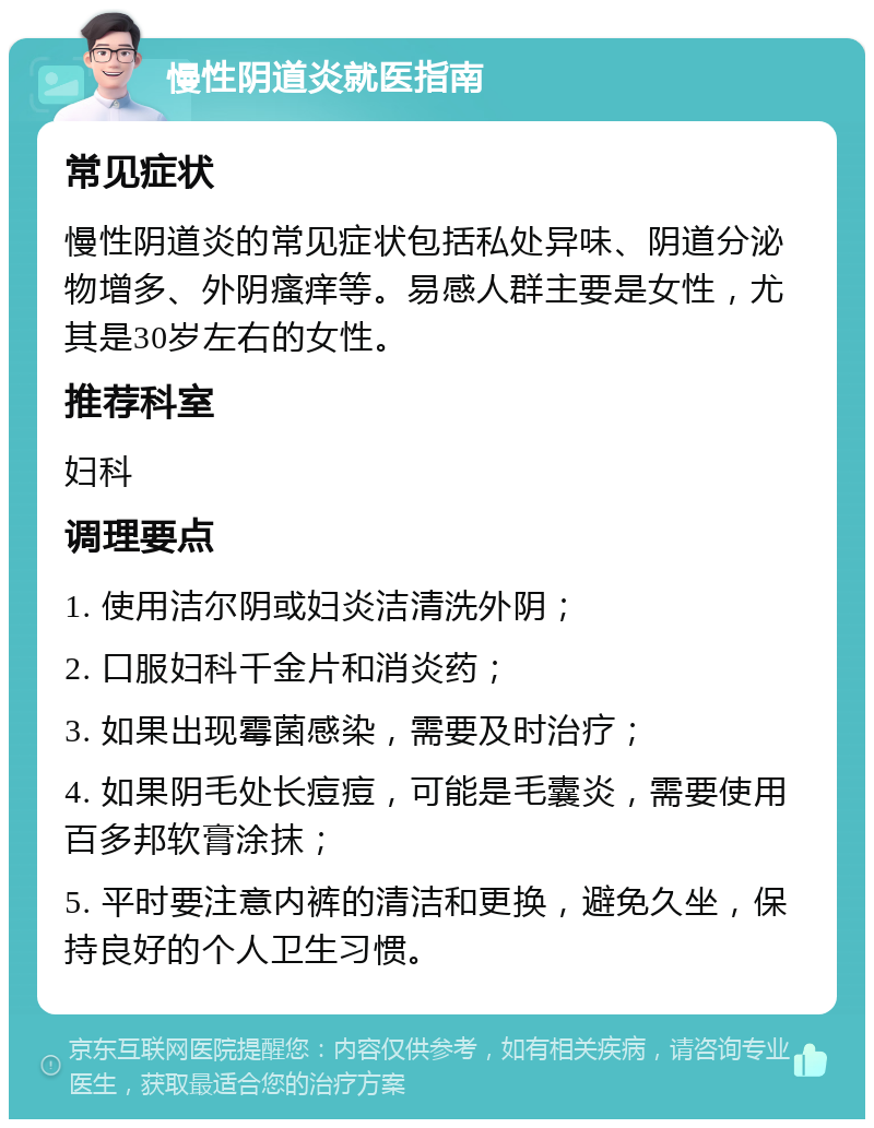 慢性阴道炎就医指南 常见症状 慢性阴道炎的常见症状包括私处异味、阴道分泌物增多、外阴瘙痒等。易感人群主要是女性，尤其是30岁左右的女性。 推荐科室 妇科 调理要点 1. 使用洁尔阴或妇炎洁清洗外阴； 2. 口服妇科千金片和消炎药； 3. 如果出现霉菌感染，需要及时治疗； 4. 如果阴毛处长痘痘，可能是毛囊炎，需要使用百多邦软膏涂抹； 5. 平时要注意内裤的清洁和更换，避免久坐，保持良好的个人卫生习惯。