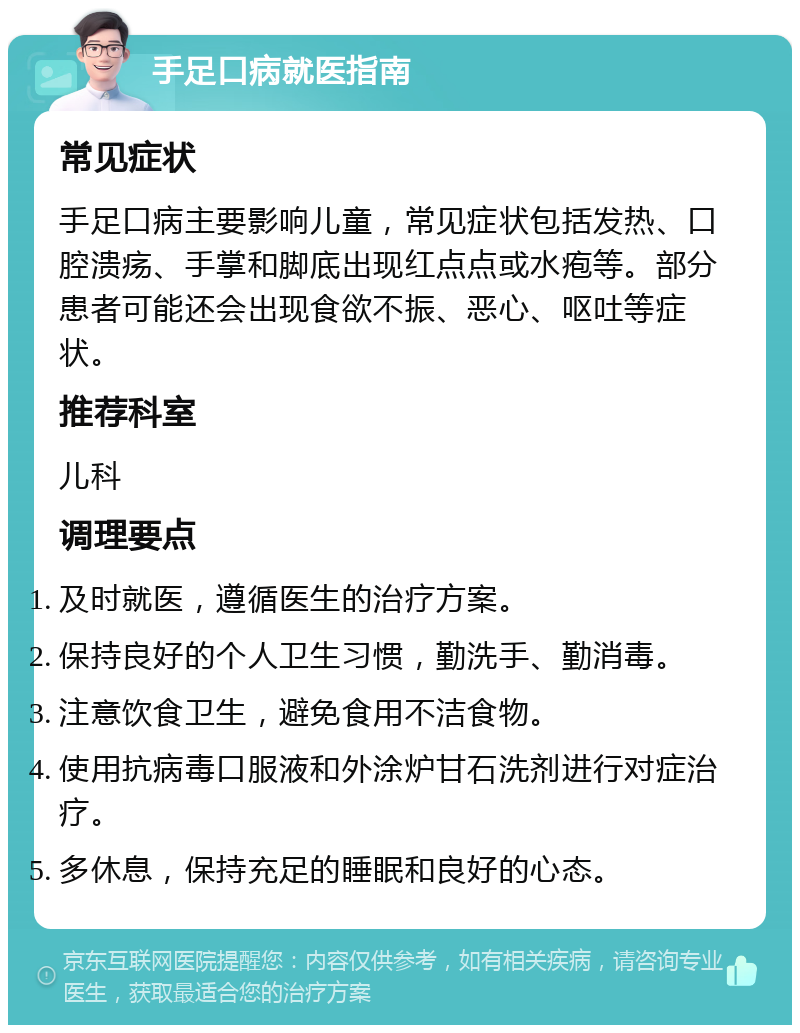 手足口病就医指南 常见症状 手足口病主要影响儿童，常见症状包括发热、口腔溃疡、手掌和脚底出现红点点或水疱等。部分患者可能还会出现食欲不振、恶心、呕吐等症状。 推荐科室 儿科 调理要点 及时就医，遵循医生的治疗方案。 保持良好的个人卫生习惯，勤洗手、勤消毒。 注意饮食卫生，避免食用不洁食物。 使用抗病毒口服液和外涂炉甘石洗剂进行对症治疗。 多休息，保持充足的睡眠和良好的心态。