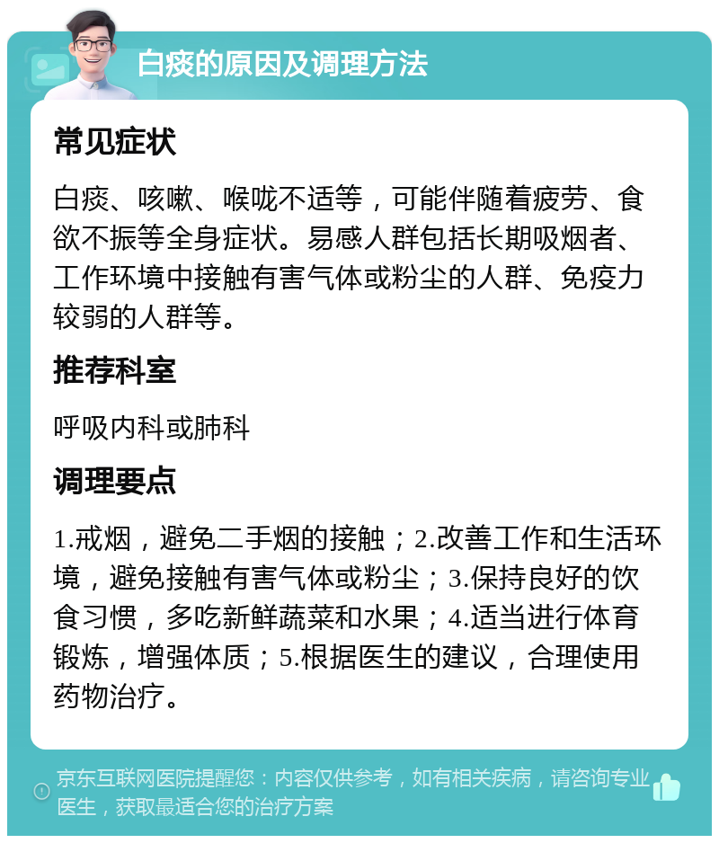 白痰的原因及调理方法 常见症状 白痰、咳嗽、喉咙不适等，可能伴随着疲劳、食欲不振等全身症状。易感人群包括长期吸烟者、工作环境中接触有害气体或粉尘的人群、免疫力较弱的人群等。 推荐科室 呼吸内科或肺科 调理要点 1.戒烟，避免二手烟的接触；2.改善工作和生活环境，避免接触有害气体或粉尘；3.保持良好的饮食习惯，多吃新鲜蔬菜和水果；4.适当进行体育锻炼，增强体质；5.根据医生的建议，合理使用药物治疗。