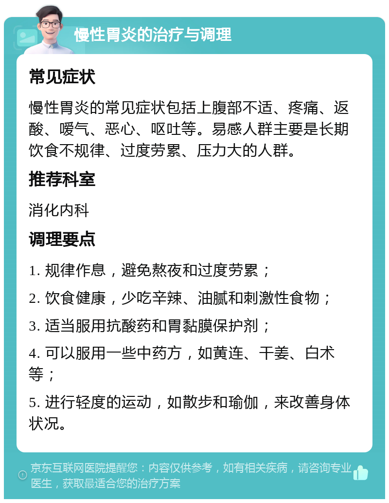 慢性胃炎的治疗与调理 常见症状 慢性胃炎的常见症状包括上腹部不适、疼痛、返酸、嗳气、恶心、呕吐等。易感人群主要是长期饮食不规律、过度劳累、压力大的人群。 推荐科室 消化内科 调理要点 1. 规律作息，避免熬夜和过度劳累； 2. 饮食健康，少吃辛辣、油腻和刺激性食物； 3. 适当服用抗酸药和胃黏膜保护剂； 4. 可以服用一些中药方，如黄连、干姜、白术等； 5. 进行轻度的运动，如散步和瑜伽，来改善身体状况。