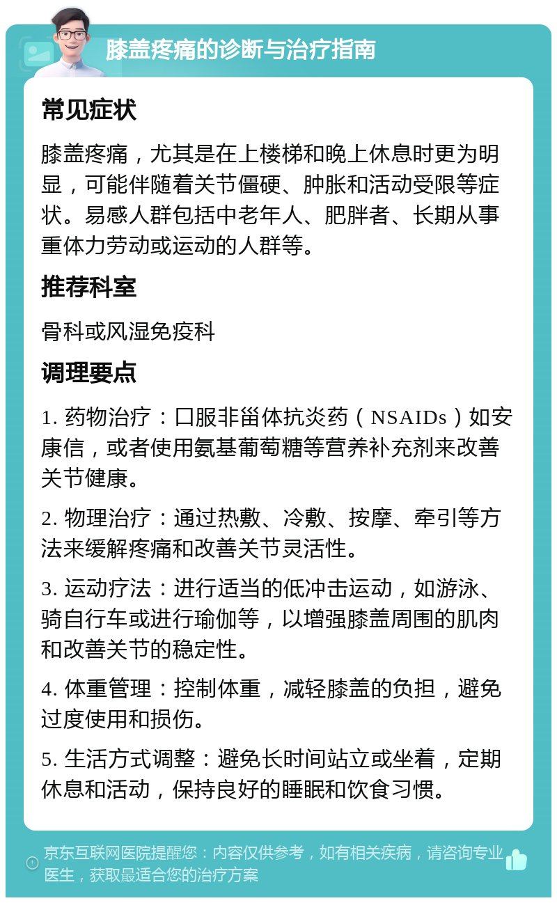 膝盖疼痛的诊断与治疗指南 常见症状 膝盖疼痛，尤其是在上楼梯和晚上休息时更为明显，可能伴随着关节僵硬、肿胀和活动受限等症状。易感人群包括中老年人、肥胖者、长期从事重体力劳动或运动的人群等。 推荐科室 骨科或风湿免疫科 调理要点 1. 药物治疗：口服非甾体抗炎药（NSAIDs）如安康信，或者使用氨基葡萄糖等营养补充剂来改善关节健康。 2. 物理治疗：通过热敷、冷敷、按摩、牵引等方法来缓解疼痛和改善关节灵活性。 3. 运动疗法：进行适当的低冲击运动，如游泳、骑自行车或进行瑜伽等，以增强膝盖周围的肌肉和改善关节的稳定性。 4. 体重管理：控制体重，减轻膝盖的负担，避免过度使用和损伤。 5. 生活方式调整：避免长时间站立或坐着，定期休息和活动，保持良好的睡眠和饮食习惯。