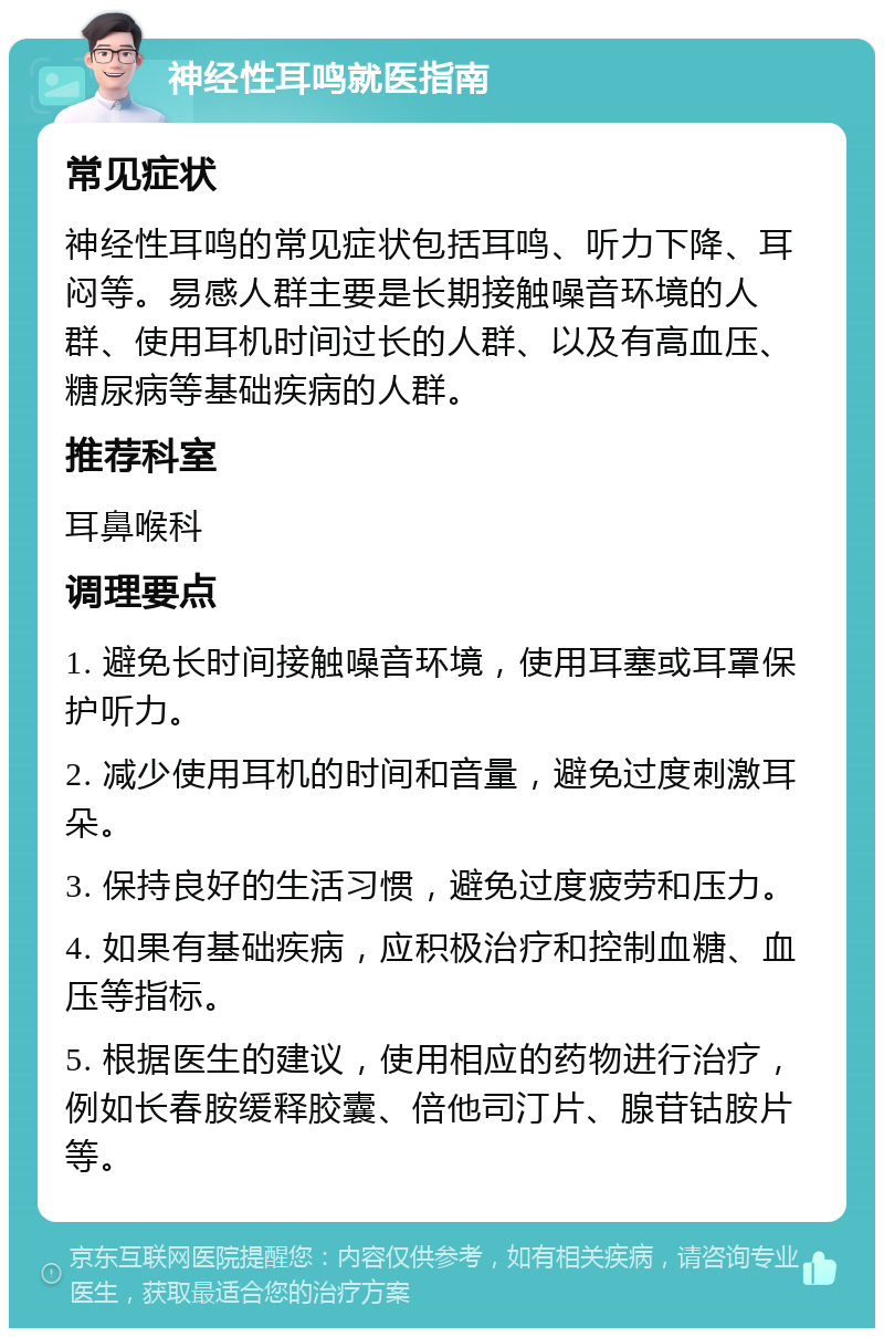 神经性耳鸣就医指南 常见症状 神经性耳鸣的常见症状包括耳鸣、听力下降、耳闷等。易感人群主要是长期接触噪音环境的人群、使用耳机时间过长的人群、以及有高血压、糖尿病等基础疾病的人群。 推荐科室 耳鼻喉科 调理要点 1. 避免长时间接触噪音环境，使用耳塞或耳罩保护听力。 2. 减少使用耳机的时间和音量，避免过度刺激耳朵。 3. 保持良好的生活习惯，避免过度疲劳和压力。 4. 如果有基础疾病，应积极治疗和控制血糖、血压等指标。 5. 根据医生的建议，使用相应的药物进行治疗，例如长春胺缓释胶囊、倍他司汀片、腺苷钴胺片等。