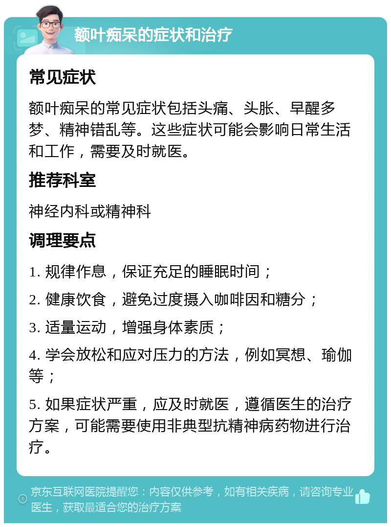 额叶痴呆的症状和治疗 常见症状 额叶痴呆的常见症状包括头痛、头胀、早醒多梦、精神错乱等。这些症状可能会影响日常生活和工作，需要及时就医。 推荐科室 神经内科或精神科 调理要点 1. 规律作息，保证充足的睡眠时间； 2. 健康饮食，避免过度摄入咖啡因和糖分； 3. 适量运动，增强身体素质； 4. 学会放松和应对压力的方法，例如冥想、瑜伽等； 5. 如果症状严重，应及时就医，遵循医生的治疗方案，可能需要使用非典型抗精神病药物进行治疗。