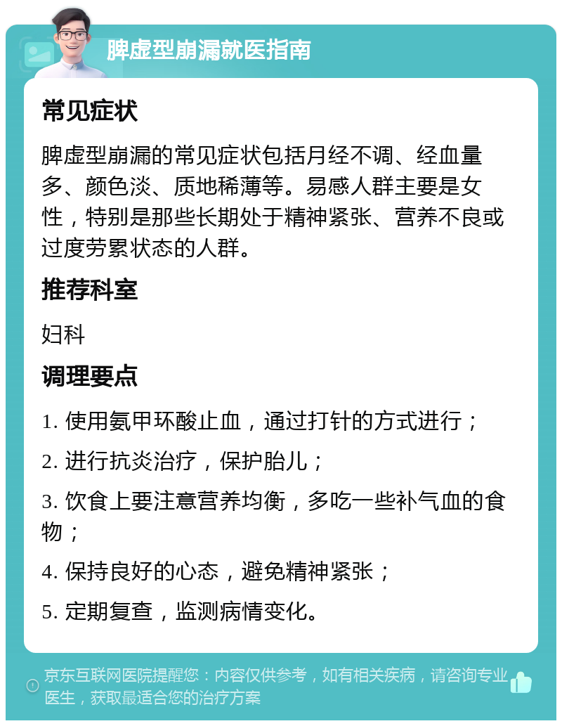 脾虚型崩漏就医指南 常见症状 脾虚型崩漏的常见症状包括月经不调、经血量多、颜色淡、质地稀薄等。易感人群主要是女性，特别是那些长期处于精神紧张、营养不良或过度劳累状态的人群。 推荐科室 妇科 调理要点 1. 使用氨甲环酸止血，通过打针的方式进行； 2. 进行抗炎治疗，保护胎儿； 3. 饮食上要注意营养均衡，多吃一些补气血的食物； 4. 保持良好的心态，避免精神紧张； 5. 定期复查，监测病情变化。