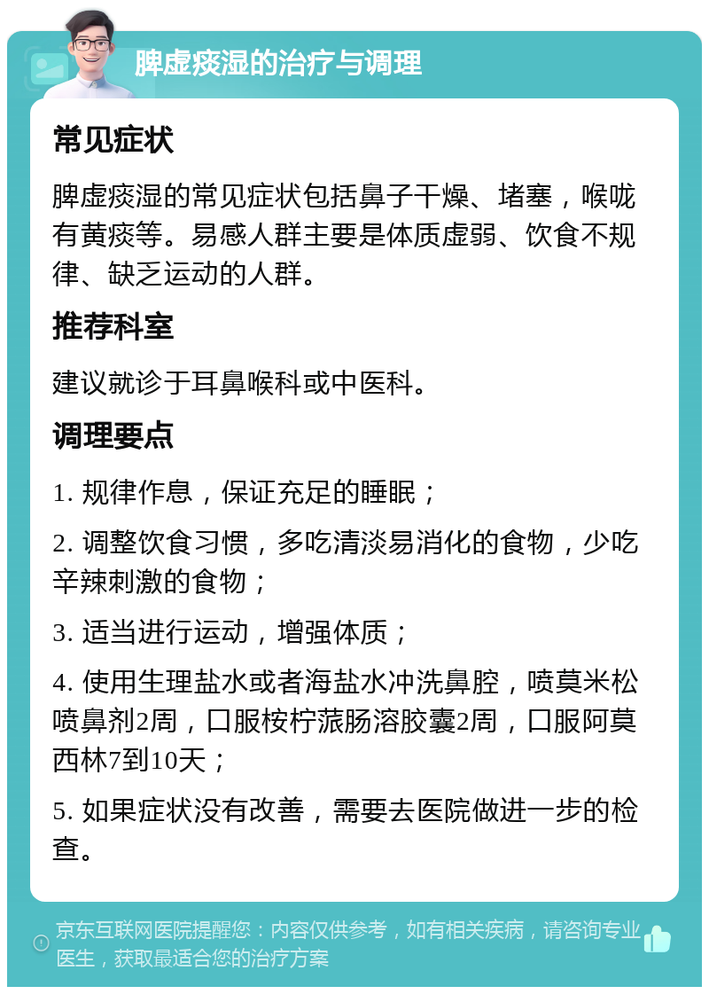 脾虚痰湿的治疗与调理 常见症状 脾虚痰湿的常见症状包括鼻子干燥、堵塞，喉咙有黄痰等。易感人群主要是体质虚弱、饮食不规律、缺乏运动的人群。 推荐科室 建议就诊于耳鼻喉科或中医科。 调理要点 1. 规律作息，保证充足的睡眠； 2. 调整饮食习惯，多吃清淡易消化的食物，少吃辛辣刺激的食物； 3. 适当进行运动，增强体质； 4. 使用生理盐水或者海盐水冲洗鼻腔，喷莫米松喷鼻剂2周，口服桉柠蒎肠溶胶囊2周，口服阿莫西林7到10天； 5. 如果症状没有改善，需要去医院做进一步的检查。