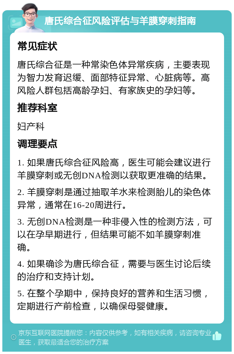 唐氏综合征风险评估与羊膜穿刺指南 常见症状 唐氏综合征是一种常染色体异常疾病，主要表现为智力发育迟缓、面部特征异常、心脏病等。高风险人群包括高龄孕妇、有家族史的孕妇等。 推荐科室 妇产科 调理要点 1. 如果唐氏综合征风险高，医生可能会建议进行羊膜穿刺或无创DNA检测以获取更准确的结果。 2. 羊膜穿刺是通过抽取羊水来检测胎儿的染色体异常，通常在16-20周进行。 3. 无创DNA检测是一种非侵入性的检测方法，可以在孕早期进行，但结果可能不如羊膜穿刺准确。 4. 如果确诊为唐氏综合征，需要与医生讨论后续的治疗和支持计划。 5. 在整个孕期中，保持良好的营养和生活习惯，定期进行产前检查，以确保母婴健康。