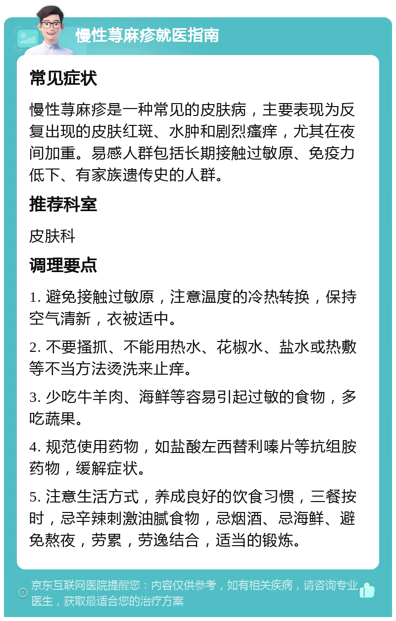 慢性荨麻疹就医指南 常见症状 慢性荨麻疹是一种常见的皮肤病，主要表现为反复出现的皮肤红斑、水肿和剧烈瘙痒，尤其在夜间加重。易感人群包括长期接触过敏原、免疫力低下、有家族遗传史的人群。 推荐科室 皮肤科 调理要点 1. 避免接触过敏原，注意温度的冷热转换，保持空气清新，衣被适中。 2. 不要搔抓、不能用热水、花椒水、盐水或热敷等不当方法烫洗来止痒。 3. 少吃牛羊肉、海鲜等容易引起过敏的食物，多吃蔬果。 4. 规范使用药物，如盐酸左西替利嗪片等抗组胺药物，缓解症状。 5. 注意生活方式，养成良好的饮食习惯，三餐按时，忌辛辣刺激油腻食物，忌烟酒、忌海鲜、避免熬夜，劳累，劳逸结合，适当的锻炼。