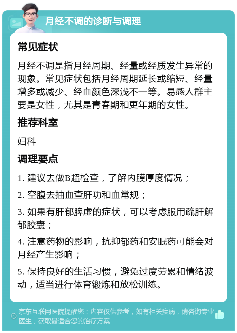 月经不调的诊断与调理 常见症状 月经不调是指月经周期、经量或经质发生异常的现象。常见症状包括月经周期延长或缩短、经量增多或减少、经血颜色深浅不一等。易感人群主要是女性，尤其是青春期和更年期的女性。 推荐科室 妇科 调理要点 1. 建议去做B超检查，了解内膜厚度情况； 2. 空腹去抽血查肝功和血常规； 3. 如果有肝郁脾虚的症状，可以考虑服用疏肝解郁胶囊； 4. 注意药物的影响，抗抑郁药和安眠药可能会对月经产生影响； 5. 保持良好的生活习惯，避免过度劳累和情绪波动，适当进行体育锻炼和放松训练。