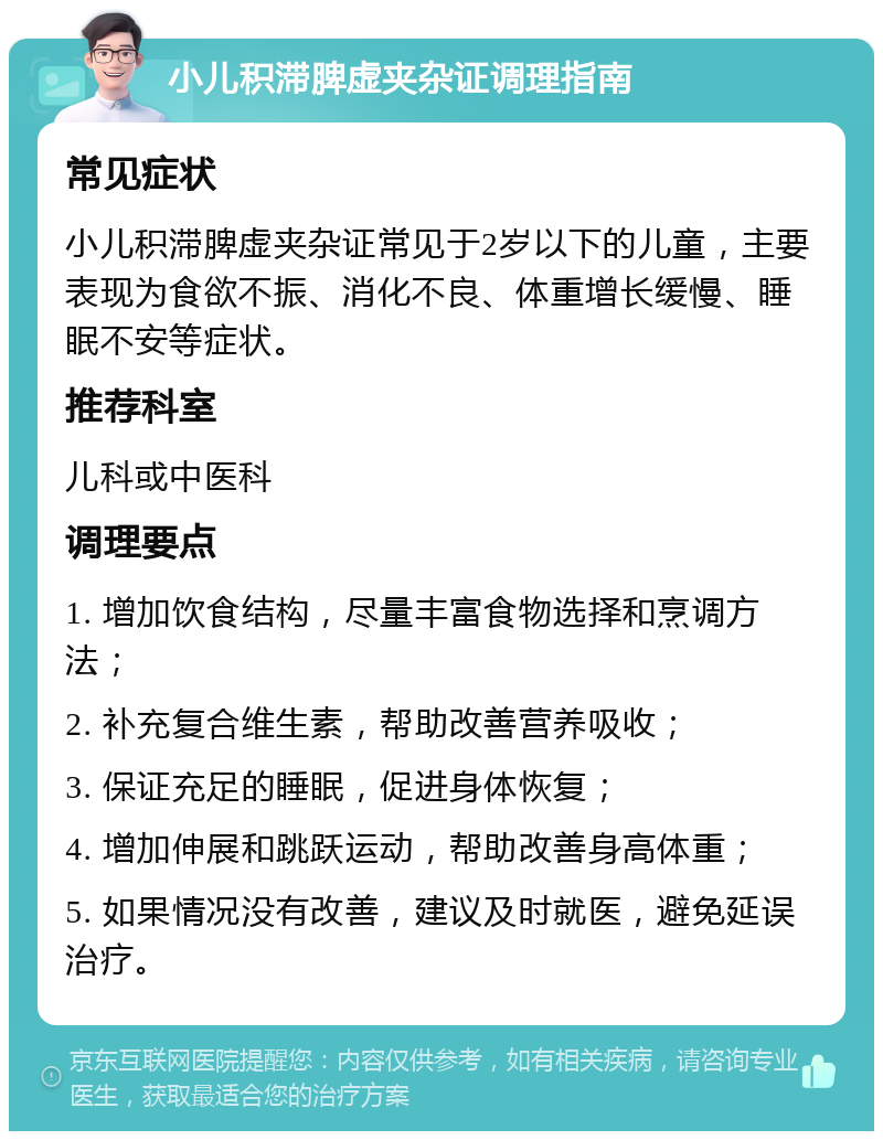 小儿积滞脾虚夹杂证调理指南 常见症状 小儿积滞脾虚夹杂证常见于2岁以下的儿童，主要表现为食欲不振、消化不良、体重增长缓慢、睡眠不安等症状。 推荐科室 儿科或中医科 调理要点 1. 增加饮食结构，尽量丰富食物选择和烹调方法； 2. 补充复合维生素，帮助改善营养吸收； 3. 保证充足的睡眠，促进身体恢复； 4. 增加伸展和跳跃运动，帮助改善身高体重； 5. 如果情况没有改善，建议及时就医，避免延误治疗。