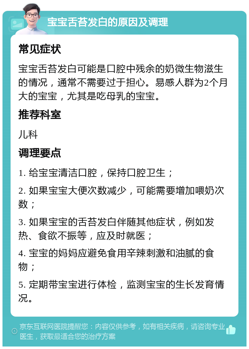 宝宝舌苔发白的原因及调理 常见症状 宝宝舌苔发白可能是口腔中残余的奶微生物滋生的情况，通常不需要过于担心。易感人群为2个月大的宝宝，尤其是吃母乳的宝宝。 推荐科室 儿科 调理要点 1. 给宝宝清洁口腔，保持口腔卫生； 2. 如果宝宝大便次数减少，可能需要增加喂奶次数； 3. 如果宝宝的舌苔发白伴随其他症状，例如发热、食欲不振等，应及时就医； 4. 宝宝的妈妈应避免食用辛辣刺激和油腻的食物； 5. 定期带宝宝进行体检，监测宝宝的生长发育情况。