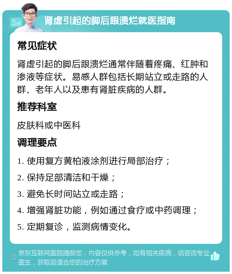 肾虚引起的脚后跟溃烂就医指南 常见症状 肾虚引起的脚后跟溃烂通常伴随着疼痛、红肿和渗液等症状。易感人群包括长期站立或走路的人群、老年人以及患有肾脏疾病的人群。 推荐科室 皮肤科或中医科 调理要点 1. 使用复方黄柏液涂剂进行局部治疗； 2. 保持足部清洁和干燥； 3. 避免长时间站立或走路； 4. 增强肾脏功能，例如通过食疗或中药调理； 5. 定期复诊，监测病情变化。