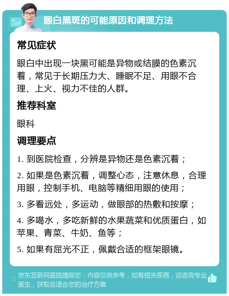 眼白黑斑的可能原因和调理方法 常见症状 眼白中出现一块黑可能是异物或结膜的色素沉着，常见于长期压力大、睡眠不足、用眼不合理、上火、视力不佳的人群。 推荐科室 眼科 调理要点 1. 到医院检查，分辨是异物还是色素沉着； 2. 如果是色素沉着，调整心态，注意休息，合理用眼，控制手机、电脑等精细用眼的使用； 3. 多看远处，多运动，做眼部的热敷和按摩； 4. 多喝水，多吃新鲜的水果蔬菜和优质蛋白，如苹果、青菜、牛奶、鱼等； 5. 如果有屈光不正，佩戴合适的框架眼镜。