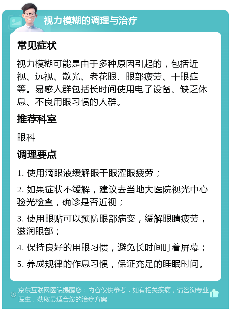 视力模糊的调理与治疗 常见症状 视力模糊可能是由于多种原因引起的，包括近视、远视、散光、老花眼、眼部疲劳、干眼症等。易感人群包括长时间使用电子设备、缺乏休息、不良用眼习惯的人群。 推荐科室 眼科 调理要点 1. 使用滴眼液缓解眼干眼涩眼疲劳； 2. 如果症状不缓解，建议去当地大医院视光中心验光检查，确诊是否近视； 3. 使用眼贴可以预防眼部病变，缓解眼睛疲劳，滋润眼部； 4. 保持良好的用眼习惯，避免长时间盯着屏幕； 5. 养成规律的作息习惯，保证充足的睡眠时间。