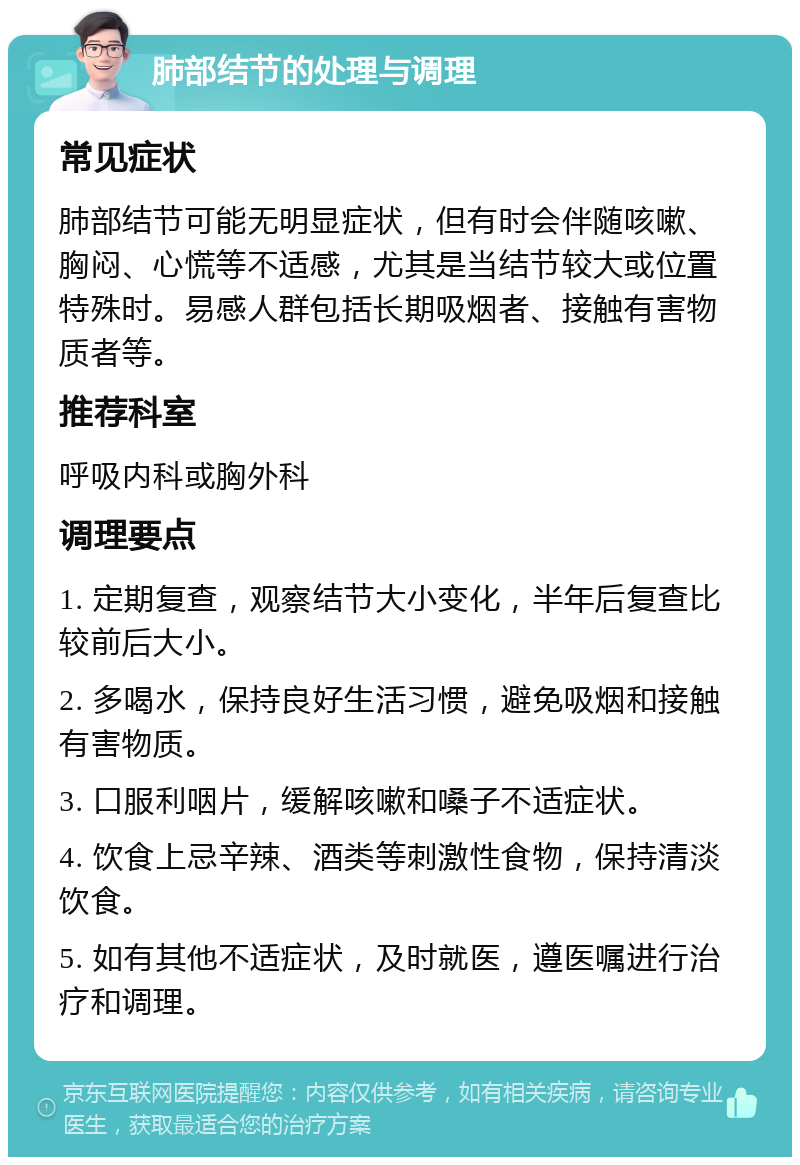 肺部结节的处理与调理 常见症状 肺部结节可能无明显症状，但有时会伴随咳嗽、胸闷、心慌等不适感，尤其是当结节较大或位置特殊时。易感人群包括长期吸烟者、接触有害物质者等。 推荐科室 呼吸内科或胸外科 调理要点 1. 定期复查，观察结节大小变化，半年后复查比较前后大小。 2. 多喝水，保持良好生活习惯，避免吸烟和接触有害物质。 3. 口服利咽片，缓解咳嗽和嗓子不适症状。 4. 饮食上忌辛辣、酒类等刺激性食物，保持清淡饮食。 5. 如有其他不适症状，及时就医，遵医嘱进行治疗和调理。