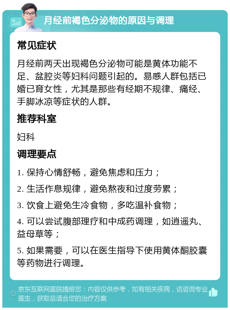 月经前褐色分泌物的原因与调理 常见症状 月经前两天出现褐色分泌物可能是黄体功能不足、盆腔炎等妇科问题引起的。易感人群包括已婚已育女性，尤其是那些有经期不规律、痛经、手脚冰凉等症状的人群。 推荐科室 妇科 调理要点 1. 保持心情舒畅，避免焦虑和压力； 2. 生活作息规律，避免熬夜和过度劳累； 3. 饮食上避免生冷食物，多吃温补食物； 4. 可以尝试腹部理疗和中成药调理，如逍遥丸、益母草等； 5. 如果需要，可以在医生指导下使用黄体酮胶囊等药物进行调理。