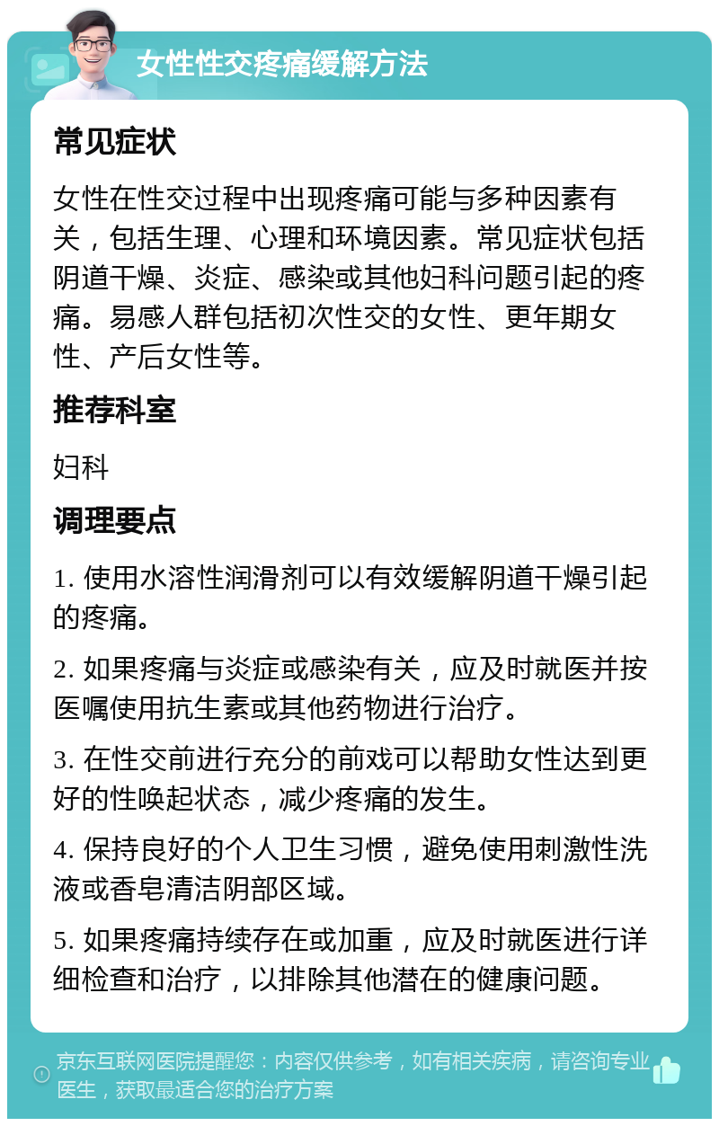 女性性交疼痛缓解方法 常见症状 女性在性交过程中出现疼痛可能与多种因素有关，包括生理、心理和环境因素。常见症状包括阴道干燥、炎症、感染或其他妇科问题引起的疼痛。易感人群包括初次性交的女性、更年期女性、产后女性等。 推荐科室 妇科 调理要点 1. 使用水溶性润滑剂可以有效缓解阴道干燥引起的疼痛。 2. 如果疼痛与炎症或感染有关，应及时就医并按医嘱使用抗生素或其他药物进行治疗。 3. 在性交前进行充分的前戏可以帮助女性达到更好的性唤起状态，减少疼痛的发生。 4. 保持良好的个人卫生习惯，避免使用刺激性洗液或香皂清洁阴部区域。 5. 如果疼痛持续存在或加重，应及时就医进行详细检查和治疗，以排除其他潜在的健康问题。