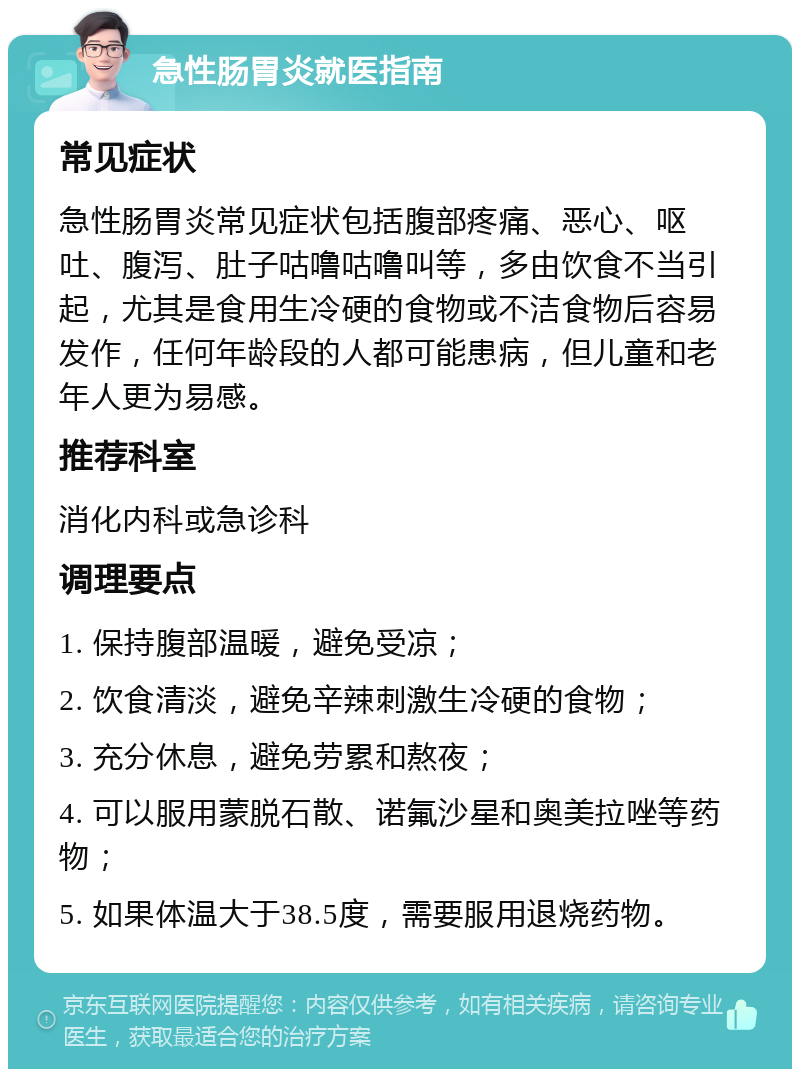 急性肠胃炎就医指南 常见症状 急性肠胃炎常见症状包括腹部疼痛、恶心、呕吐、腹泻、肚子咕噜咕噜叫等，多由饮食不当引起，尤其是食用生冷硬的食物或不洁食物后容易发作，任何年龄段的人都可能患病，但儿童和老年人更为易感。 推荐科室 消化内科或急诊科 调理要点 1. 保持腹部温暖，避免受凉； 2. 饮食清淡，避免辛辣刺激生冷硬的食物； 3. 充分休息，避免劳累和熬夜； 4. 可以服用蒙脱石散、诺氟沙星和奥美拉唑等药物； 5. 如果体温大于38.5度，需要服用退烧药物。