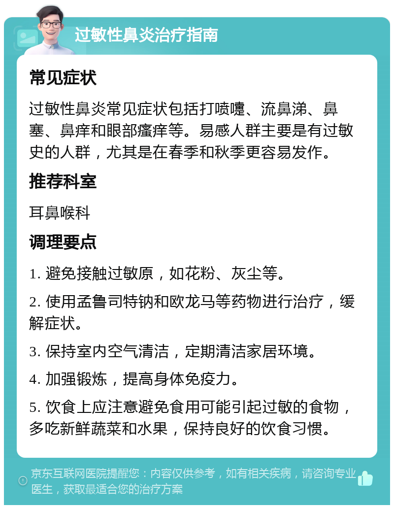 过敏性鼻炎治疗指南 常见症状 过敏性鼻炎常见症状包括打喷嚏、流鼻涕、鼻塞、鼻痒和眼部瘙痒等。易感人群主要是有过敏史的人群，尤其是在春季和秋季更容易发作。 推荐科室 耳鼻喉科 调理要点 1. 避免接触过敏原，如花粉、灰尘等。 2. 使用孟鲁司特钠和欧龙马等药物进行治疗，缓解症状。 3. 保持室内空气清洁，定期清洁家居环境。 4. 加强锻炼，提高身体免疫力。 5. 饮食上应注意避免食用可能引起过敏的食物，多吃新鲜蔬菜和水果，保持良好的饮食习惯。