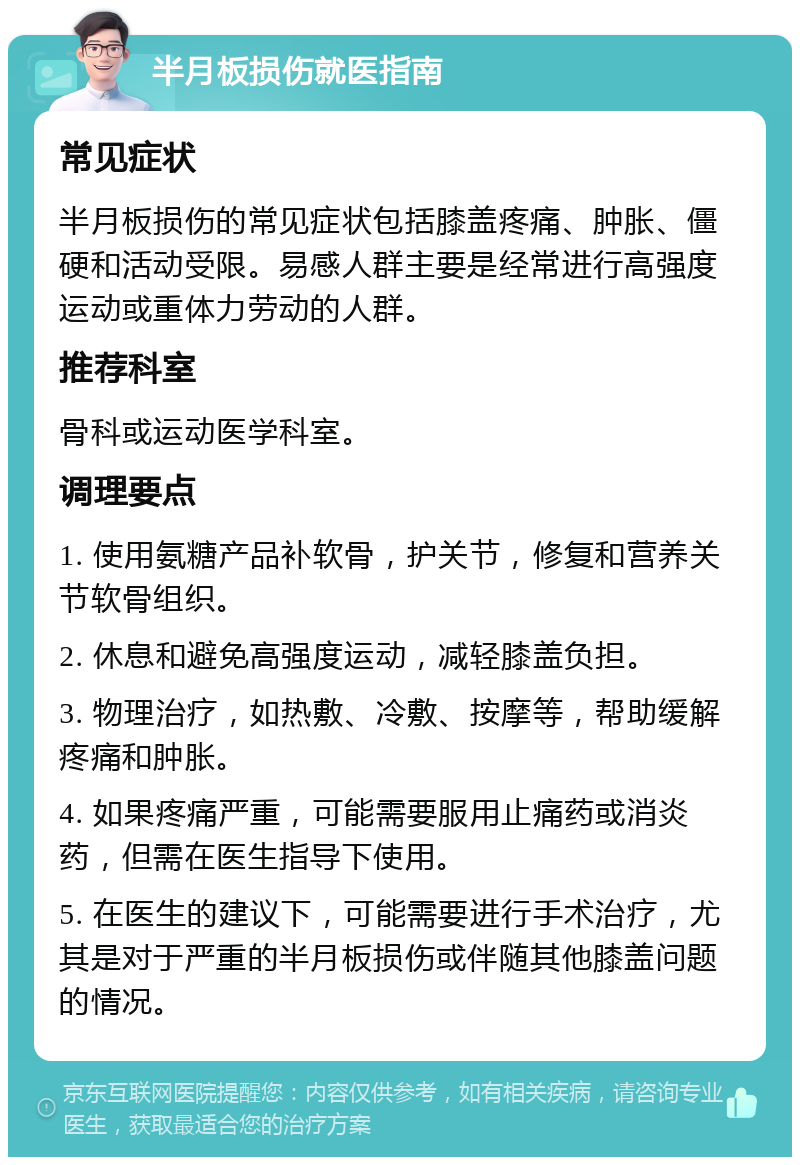 半月板损伤就医指南 常见症状 半月板损伤的常见症状包括膝盖疼痛、肿胀、僵硬和活动受限。易感人群主要是经常进行高强度运动或重体力劳动的人群。 推荐科室 骨科或运动医学科室。 调理要点 1. 使用氨糖产品补软骨，护关节，修复和营养关节软骨组织。 2. 休息和避免高强度运动，减轻膝盖负担。 3. 物理治疗，如热敷、冷敷、按摩等，帮助缓解疼痛和肿胀。 4. 如果疼痛严重，可能需要服用止痛药或消炎药，但需在医生指导下使用。 5. 在医生的建议下，可能需要进行手术治疗，尤其是对于严重的半月板损伤或伴随其他膝盖问题的情况。