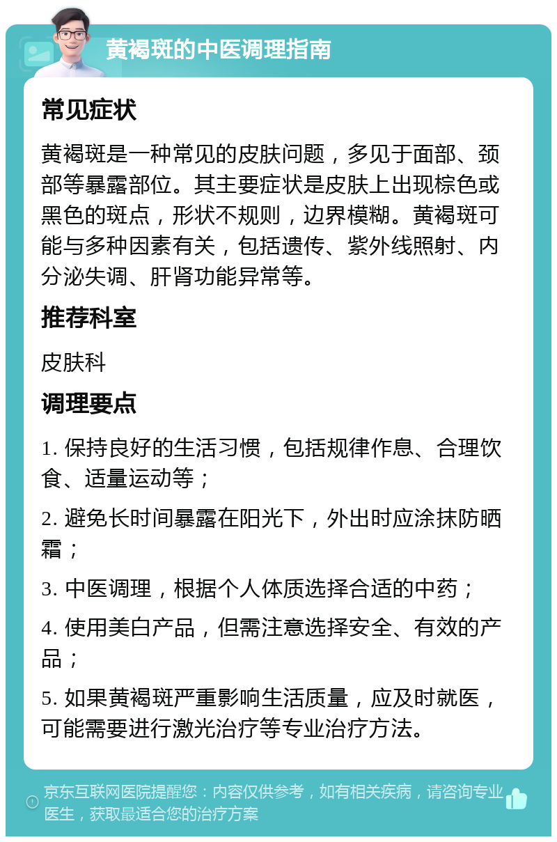 黄褐斑的中医调理指南 常见症状 黄褐斑是一种常见的皮肤问题，多见于面部、颈部等暴露部位。其主要症状是皮肤上出现棕色或黑色的斑点，形状不规则，边界模糊。黄褐斑可能与多种因素有关，包括遗传、紫外线照射、内分泌失调、肝肾功能异常等。 推荐科室 皮肤科 调理要点 1. 保持良好的生活习惯，包括规律作息、合理饮食、适量运动等； 2. 避免长时间暴露在阳光下，外出时应涂抹防晒霜； 3. 中医调理，根据个人体质选择合适的中药； 4. 使用美白产品，但需注意选择安全、有效的产品； 5. 如果黄褐斑严重影响生活质量，应及时就医，可能需要进行激光治疗等专业治疗方法。