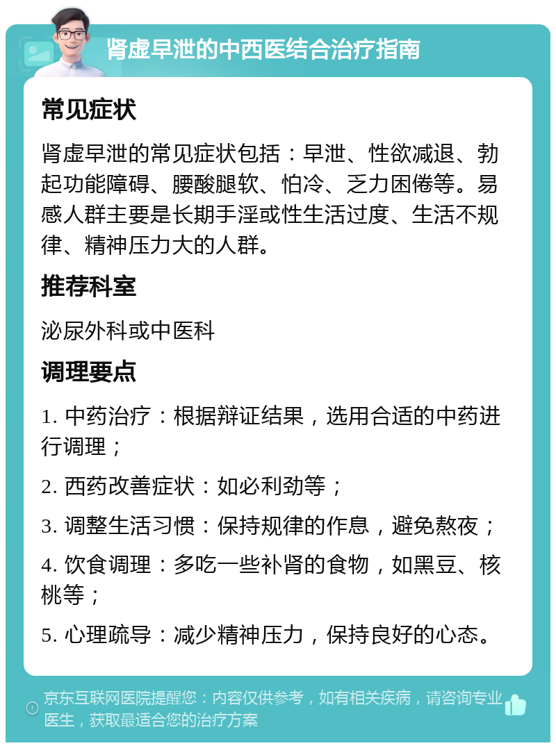 肾虚早泄的中西医结合治疗指南 常见症状 肾虚早泄的常见症状包括：早泄、性欲减退、勃起功能障碍、腰酸腿软、怕冷、乏力困倦等。易感人群主要是长期手淫或性生活过度、生活不规律、精神压力大的人群。 推荐科室 泌尿外科或中医科 调理要点 1. 中药治疗：根据辩证结果，选用合适的中药进行调理； 2. 西药改善症状：如必利劲等； 3. 调整生活习惯：保持规律的作息，避免熬夜； 4. 饮食调理：多吃一些补肾的食物，如黑豆、核桃等； 5. 心理疏导：减少精神压力，保持良好的心态。