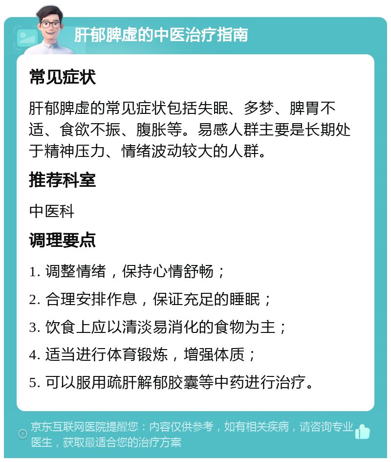 肝郁脾虚的中医治疗指南 常见症状 肝郁脾虚的常见症状包括失眠、多梦、脾胃不适、食欲不振、腹胀等。易感人群主要是长期处于精神压力、情绪波动较大的人群。 推荐科室 中医科 调理要点 1. 调整情绪，保持心情舒畅； 2. 合理安排作息，保证充足的睡眠； 3. 饮食上应以清淡易消化的食物为主； 4. 适当进行体育锻炼，增强体质； 5. 可以服用疏肝解郁胶囊等中药进行治疗。