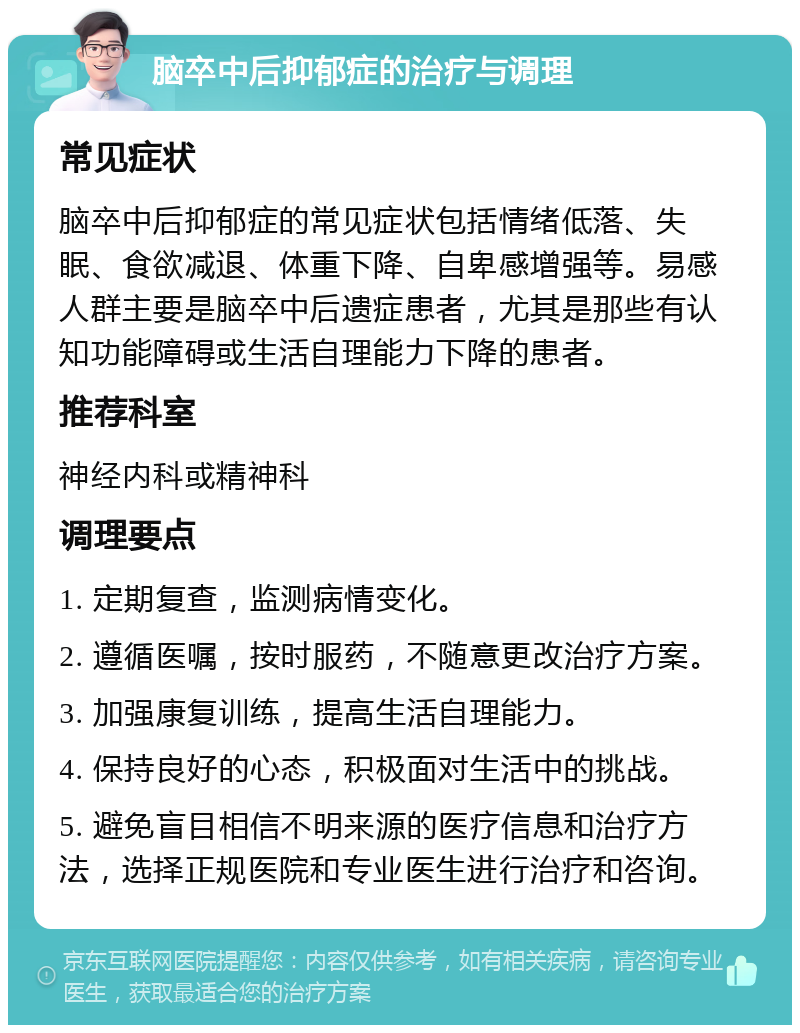 脑卒中后抑郁症的治疗与调理 常见症状 脑卒中后抑郁症的常见症状包括情绪低落、失眠、食欲减退、体重下降、自卑感增强等。易感人群主要是脑卒中后遗症患者，尤其是那些有认知功能障碍或生活自理能力下降的患者。 推荐科室 神经内科或精神科 调理要点 1. 定期复查，监测病情变化。 2. 遵循医嘱，按时服药，不随意更改治疗方案。 3. 加强康复训练，提高生活自理能力。 4. 保持良好的心态，积极面对生活中的挑战。 5. 避免盲目相信不明来源的医疗信息和治疗方法，选择正规医院和专业医生进行治疗和咨询。