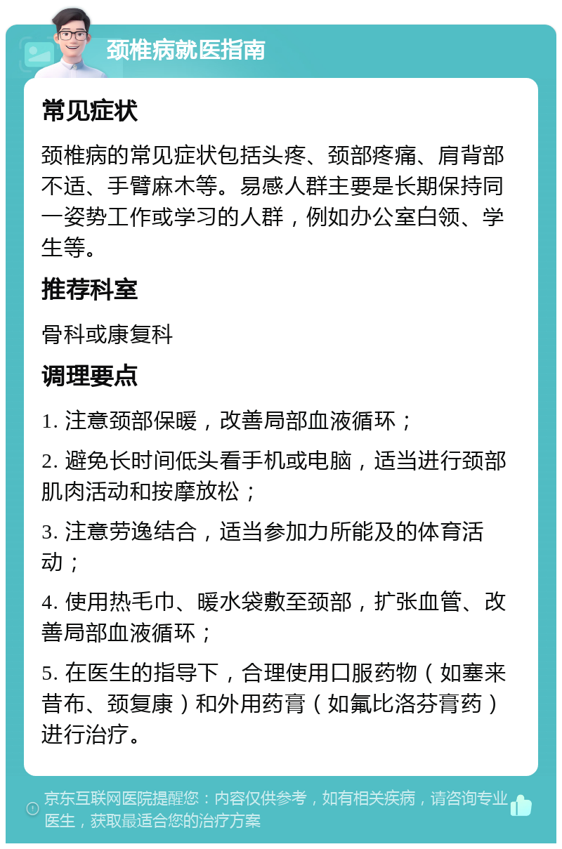 颈椎病就医指南 常见症状 颈椎病的常见症状包括头疼、颈部疼痛、肩背部不适、手臂麻木等。易感人群主要是长期保持同一姿势工作或学习的人群，例如办公室白领、学生等。 推荐科室 骨科或康复科 调理要点 1. 注意颈部保暖，改善局部血液循环； 2. 避免长时间低头看手机或电脑，适当进行颈部肌肉活动和按摩放松； 3. 注意劳逸结合，适当参加力所能及的体育活动； 4. 使用热毛巾、暖水袋敷至颈部，扩张血管、改善局部血液循环； 5. 在医生的指导下，合理使用口服药物（如塞来昔布、颈复康）和外用药膏（如氟比洛芬膏药）进行治疗。