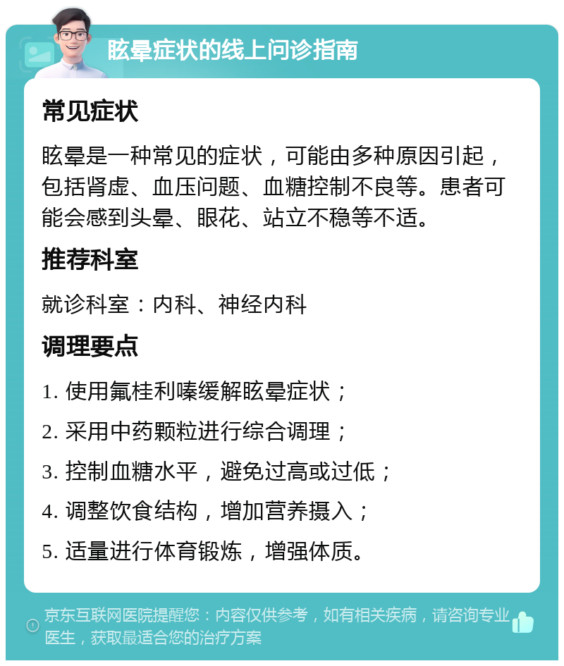 眩晕症状的线上问诊指南 常见症状 眩晕是一种常见的症状，可能由多种原因引起，包括肾虚、血压问题、血糖控制不良等。患者可能会感到头晕、眼花、站立不稳等不适。 推荐科室 就诊科室：内科、神经内科 调理要点 1. 使用氟桂利嗪缓解眩晕症状； 2. 采用中药颗粒进行综合调理； 3. 控制血糖水平，避免过高或过低； 4. 调整饮食结构，增加营养摄入； 5. 适量进行体育锻炼，增强体质。