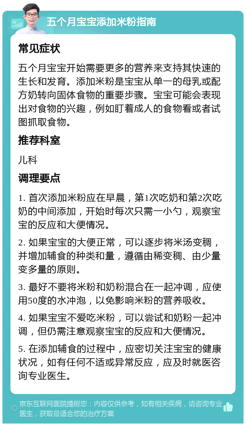 五个月宝宝添加米粉指南 常见症状 五个月宝宝开始需要更多的营养来支持其快速的生长和发育。添加米粉是宝宝从单一的母乳或配方奶转向固体食物的重要步骤。宝宝可能会表现出对食物的兴趣，例如盯着成人的食物看或者试图抓取食物。 推荐科室 儿科 调理要点 1. 首次添加米粉应在早晨，第1次吃奶和第2次吃奶的中间添加，开始时每次只需一小勺，观察宝宝的反应和大便情况。 2. 如果宝宝的大便正常，可以逐步将米汤变稠，并增加辅食的种类和量，遵循由稀变稠、由少量变多量的原则。 3. 最好不要将米粉和奶粉混合在一起冲调，应使用50度的水冲泡，以免影响米粉的营养吸收。 4. 如果宝宝不爱吃米粉，可以尝试和奶粉一起冲调，但仍需注意观察宝宝的反应和大便情况。 5. 在添加辅食的过程中，应密切关注宝宝的健康状况，如有任何不适或异常反应，应及时就医咨询专业医生。