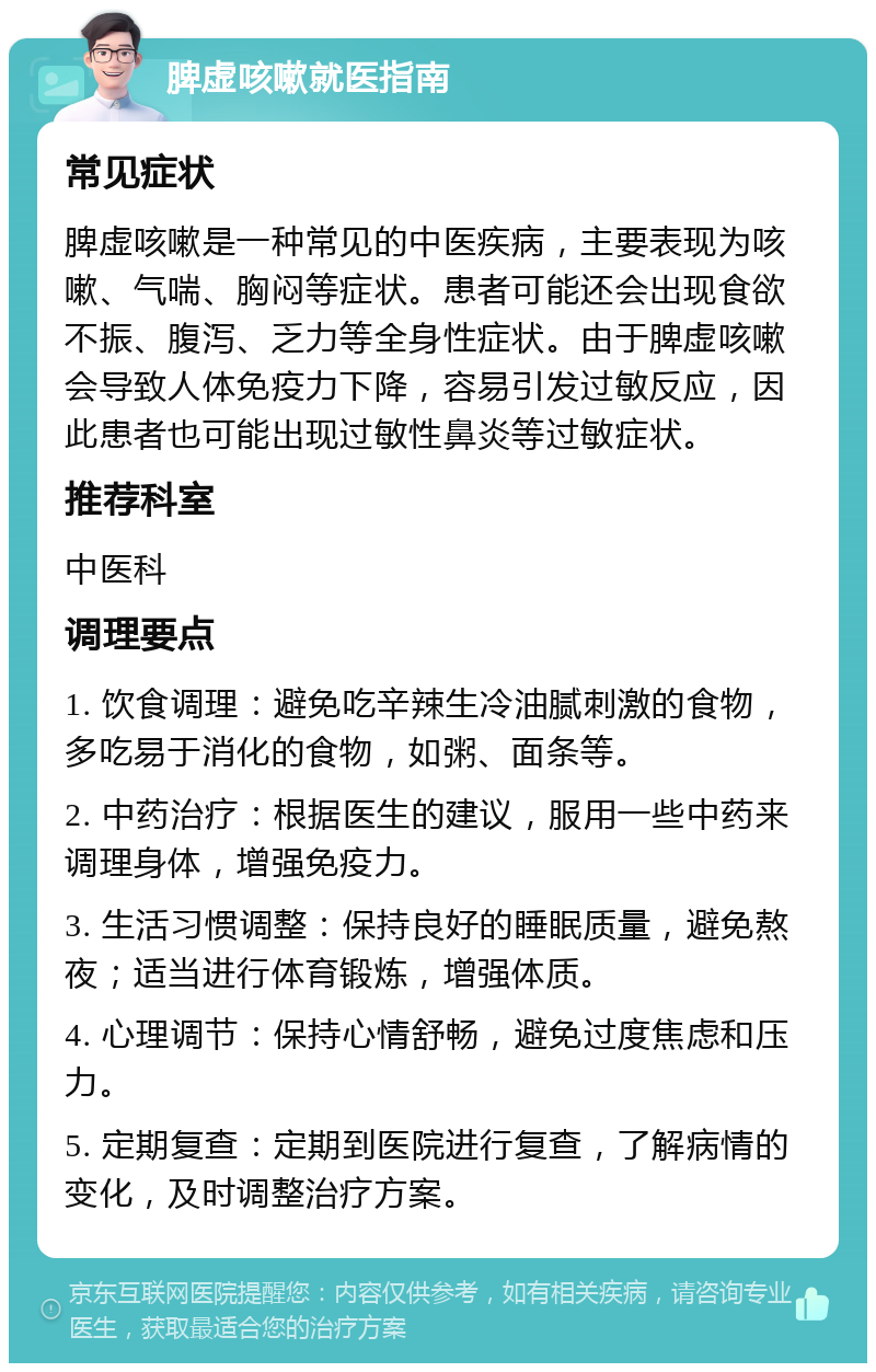 脾虚咳嗽就医指南 常见症状 脾虚咳嗽是一种常见的中医疾病，主要表现为咳嗽、气喘、胸闷等症状。患者可能还会出现食欲不振、腹泻、乏力等全身性症状。由于脾虚咳嗽会导致人体免疫力下降，容易引发过敏反应，因此患者也可能出现过敏性鼻炎等过敏症状。 推荐科室 中医科 调理要点 1. 饮食调理：避免吃辛辣生冷油腻刺激的食物，多吃易于消化的食物，如粥、面条等。 2. 中药治疗：根据医生的建议，服用一些中药来调理身体，增强免疫力。 3. 生活习惯调整：保持良好的睡眠质量，避免熬夜；适当进行体育锻炼，增强体质。 4. 心理调节：保持心情舒畅，避免过度焦虑和压力。 5. 定期复查：定期到医院进行复查，了解病情的变化，及时调整治疗方案。