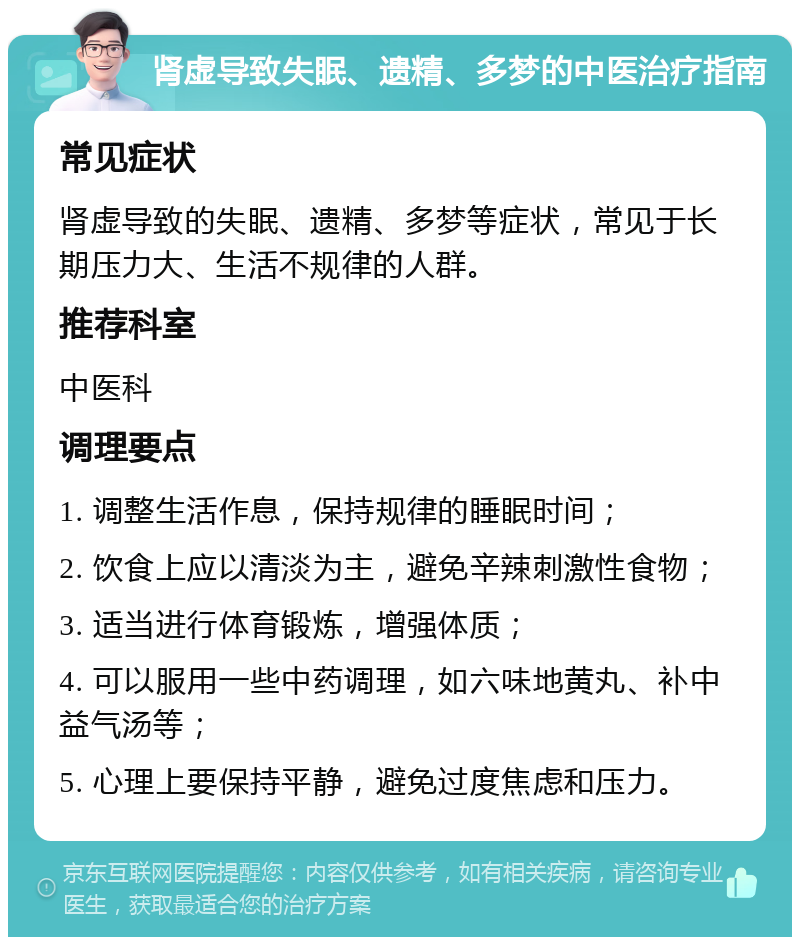 肾虚导致失眠、遗精、多梦的中医治疗指南 常见症状 肾虚导致的失眠、遗精、多梦等症状，常见于长期压力大、生活不规律的人群。 推荐科室 中医科 调理要点 1. 调整生活作息，保持规律的睡眠时间； 2. 饮食上应以清淡为主，避免辛辣刺激性食物； 3. 适当进行体育锻炼，增强体质； 4. 可以服用一些中药调理，如六味地黄丸、补中益气汤等； 5. 心理上要保持平静，避免过度焦虑和压力。