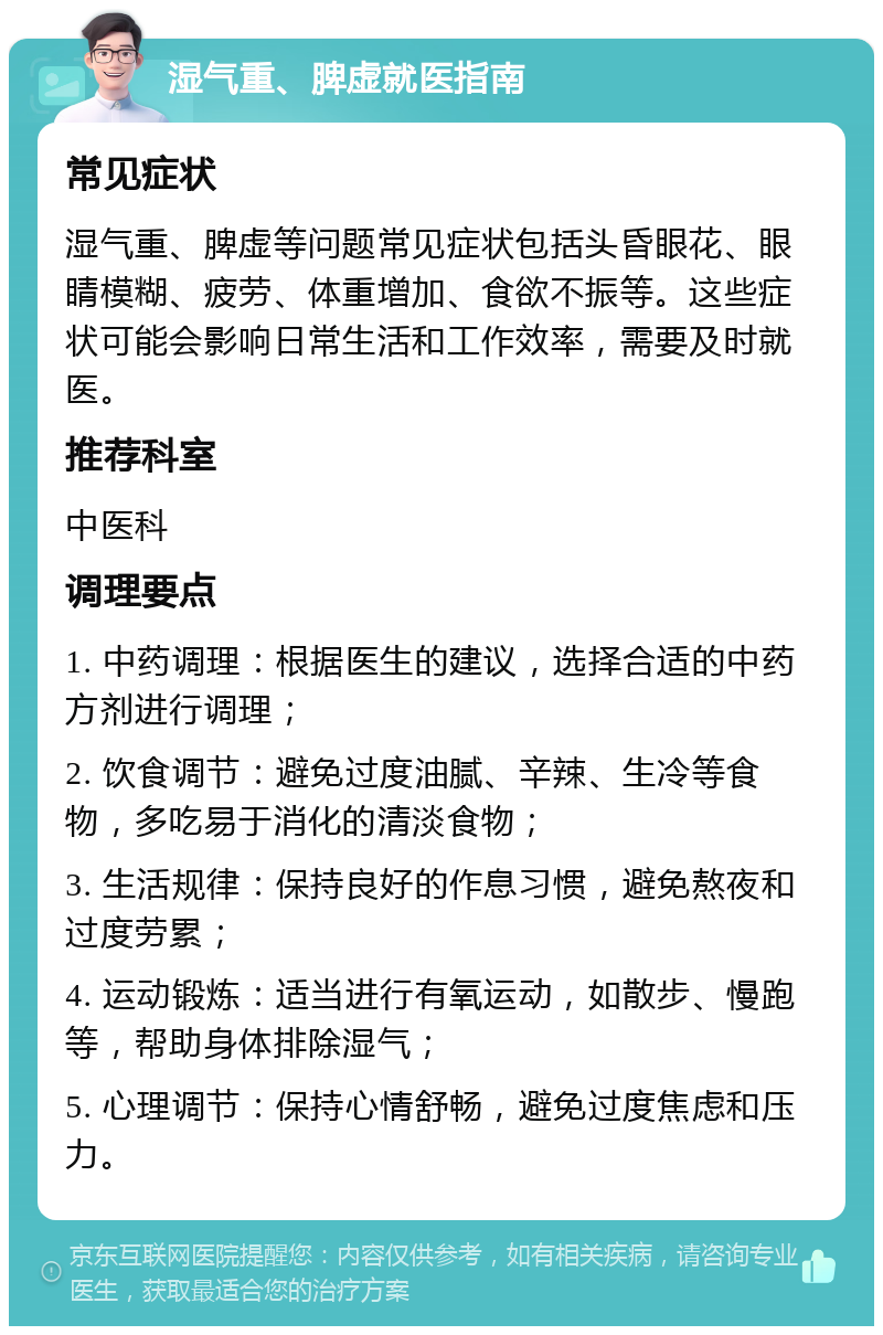 湿气重、脾虚就医指南 常见症状 湿气重、脾虚等问题常见症状包括头昏眼花、眼睛模糊、疲劳、体重增加、食欲不振等。这些症状可能会影响日常生活和工作效率，需要及时就医。 推荐科室 中医科 调理要点 1. 中药调理：根据医生的建议，选择合适的中药方剂进行调理； 2. 饮食调节：避免过度油腻、辛辣、生冷等食物，多吃易于消化的清淡食物； 3. 生活规律：保持良好的作息习惯，避免熬夜和过度劳累； 4. 运动锻炼：适当进行有氧运动，如散步、慢跑等，帮助身体排除湿气； 5. 心理调节：保持心情舒畅，避免过度焦虑和压力。