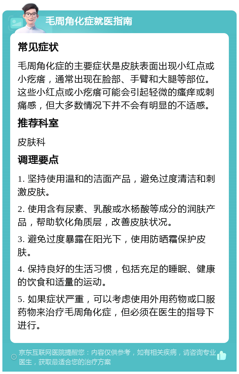 毛周角化症就医指南 常见症状 毛周角化症的主要症状是皮肤表面出现小红点或小疙瘩，通常出现在脸部、手臂和大腿等部位。这些小红点或小疙瘩可能会引起轻微的瘙痒或刺痛感，但大多数情况下并不会有明显的不适感。 推荐科室 皮肤科 调理要点 1. 坚持使用温和的洁面产品，避免过度清洁和刺激皮肤。 2. 使用含有尿素、乳酸或水杨酸等成分的润肤产品，帮助软化角质层，改善皮肤状况。 3. 避免过度暴露在阳光下，使用防晒霜保护皮肤。 4. 保持良好的生活习惯，包括充足的睡眠、健康的饮食和适量的运动。 5. 如果症状严重，可以考虑使用外用药物或口服药物来治疗毛周角化症，但必须在医生的指导下进行。