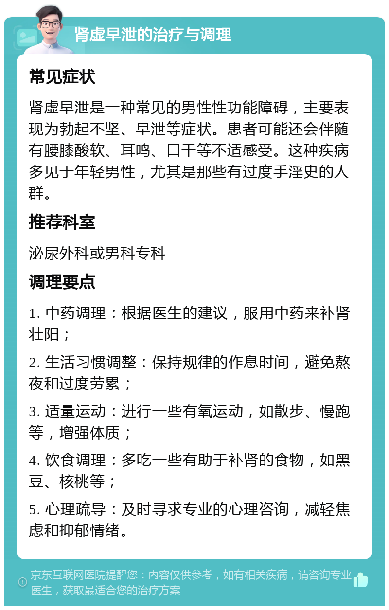 肾虚早泄的治疗与调理 常见症状 肾虚早泄是一种常见的男性性功能障碍，主要表现为勃起不坚、早泄等症状。患者可能还会伴随有腰膝酸软、耳鸣、口干等不适感受。这种疾病多见于年轻男性，尤其是那些有过度手淫史的人群。 推荐科室 泌尿外科或男科专科 调理要点 1. 中药调理：根据医生的建议，服用中药来补肾壮阳； 2. 生活习惯调整：保持规律的作息时间，避免熬夜和过度劳累； 3. 适量运动：进行一些有氧运动，如散步、慢跑等，增强体质； 4. 饮食调理：多吃一些有助于补肾的食物，如黑豆、核桃等； 5. 心理疏导：及时寻求专业的心理咨询，减轻焦虑和抑郁情绪。