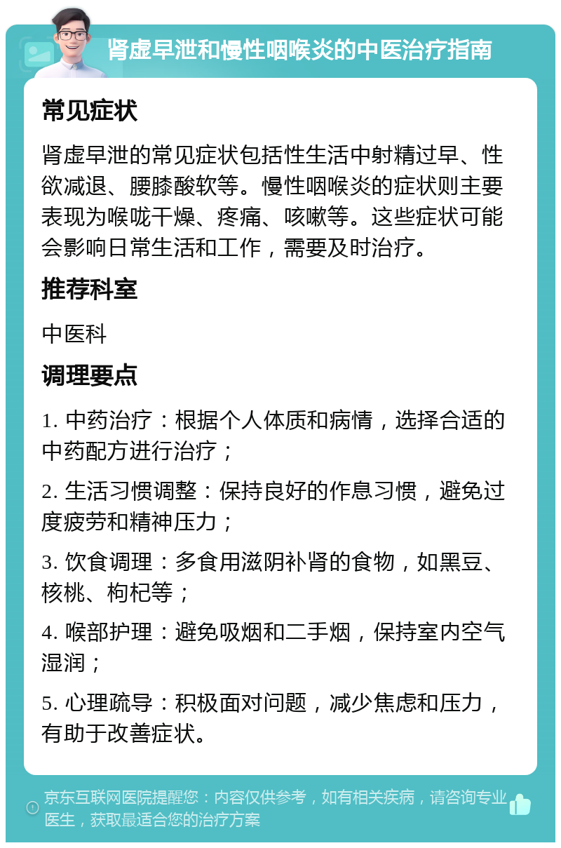 肾虚早泄和慢性咽喉炎的中医治疗指南 常见症状 肾虚早泄的常见症状包括性生活中射精过早、性欲减退、腰膝酸软等。慢性咽喉炎的症状则主要表现为喉咙干燥、疼痛、咳嗽等。这些症状可能会影响日常生活和工作，需要及时治疗。 推荐科室 中医科 调理要点 1. 中药治疗：根据个人体质和病情，选择合适的中药配方进行治疗； 2. 生活习惯调整：保持良好的作息习惯，避免过度疲劳和精神压力； 3. 饮食调理：多食用滋阴补肾的食物，如黑豆、核桃、枸杞等； 4. 喉部护理：避免吸烟和二手烟，保持室内空气湿润； 5. 心理疏导：积极面对问题，减少焦虑和压力，有助于改善症状。