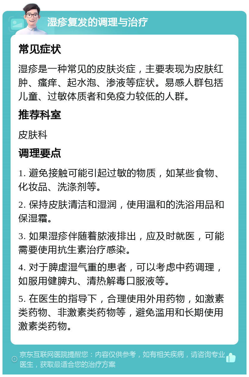 湿疹复发的调理与治疗 常见症状 湿疹是一种常见的皮肤炎症，主要表现为皮肤红肿、瘙痒、起水泡、渗液等症状。易感人群包括儿童、过敏体质者和免疫力较低的人群。 推荐科室 皮肤科 调理要点 1. 避免接触可能引起过敏的物质，如某些食物、化妆品、洗涤剂等。 2. 保持皮肤清洁和湿润，使用温和的洗浴用品和保湿霜。 3. 如果湿疹伴随着脓液排出，应及时就医，可能需要使用抗生素治疗感染。 4. 对于脾虚湿气重的患者，可以考虑中药调理，如服用健脾丸、清热解毒口服液等。 5. 在医生的指导下，合理使用外用药物，如激素类药物、非激素类药物等，避免滥用和长期使用激素类药物。