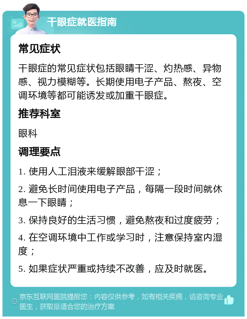 干眼症就医指南 常见症状 干眼症的常见症状包括眼睛干涩、灼热感、异物感、视力模糊等。长期使用电子产品、熬夜、空调环境等都可能诱发或加重干眼症。 推荐科室 眼科 调理要点 1. 使用人工泪液来缓解眼部干涩； 2. 避免长时间使用电子产品，每隔一段时间就休息一下眼睛； 3. 保持良好的生活习惯，避免熬夜和过度疲劳； 4. 在空调环境中工作或学习时，注意保持室内湿度； 5. 如果症状严重或持续不改善，应及时就医。