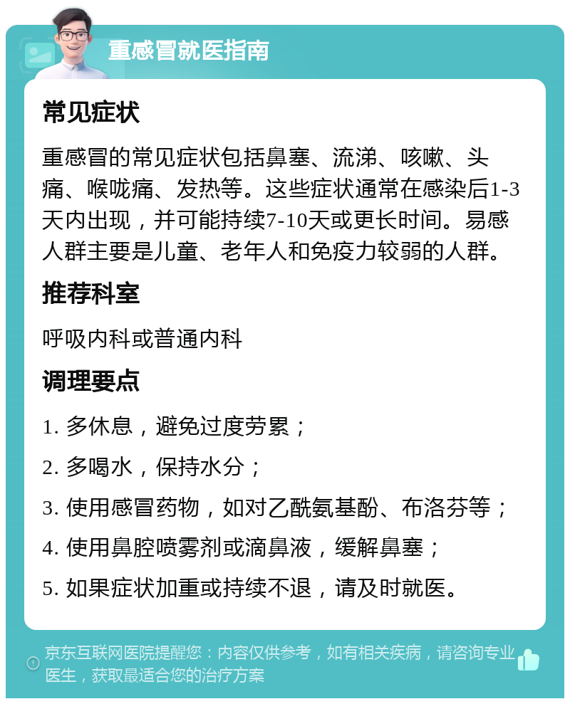 重感冒就医指南 常见症状 重感冒的常见症状包括鼻塞、流涕、咳嗽、头痛、喉咙痛、发热等。这些症状通常在感染后1-3天内出现，并可能持续7-10天或更长时间。易感人群主要是儿童、老年人和免疫力较弱的人群。 推荐科室 呼吸内科或普通内科 调理要点 1. 多休息，避免过度劳累； 2. 多喝水，保持水分； 3. 使用感冒药物，如对乙酰氨基酚、布洛芬等； 4. 使用鼻腔喷雾剂或滴鼻液，缓解鼻塞； 5. 如果症状加重或持续不退，请及时就医。