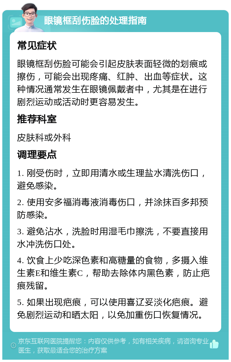 眼镜框刮伤脸的处理指南 常见症状 眼镜框刮伤脸可能会引起皮肤表面轻微的划痕或擦伤，可能会出现疼痛、红肿、出血等症状。这种情况通常发生在眼镜佩戴者中，尤其是在进行剧烈运动或活动时更容易发生。 推荐科室 皮肤科或外科 调理要点 1. 刚受伤时，立即用清水或生理盐水清洗伤口，避免感染。 2. 使用安多福消毒液消毒伤口，并涂抹百多邦预防感染。 3. 避免沾水，洗脸时用湿毛巾擦洗，不要直接用水冲洗伤口处。 4. 饮食上少吃深色素和高糖量的食物，多摄入维生素E和维生素C，帮助去除体内黑色素，防止疤痕残留。 5. 如果出现疤痕，可以使用喜辽妥淡化疤痕。避免剧烈运动和晒太阳，以免加重伤口恢复情况。